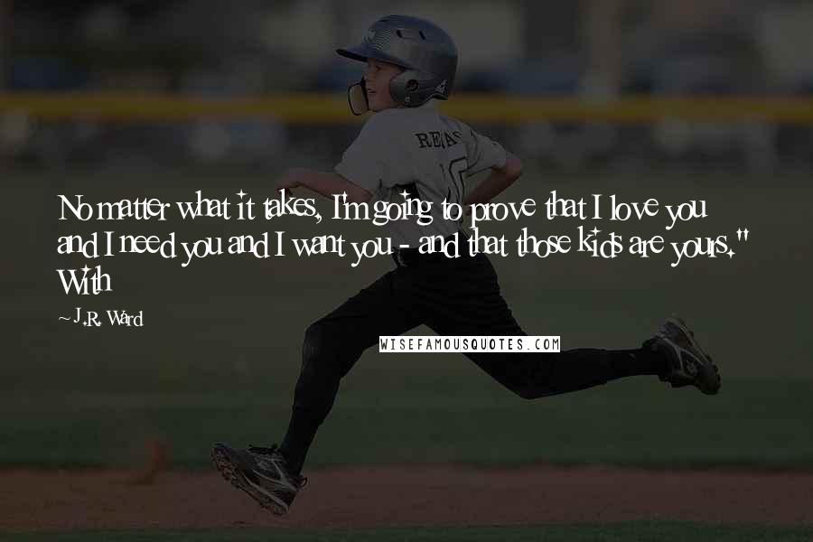 J.R. Ward Quotes: No matter what it takes, I'm going to prove that I love you and I need you and I want you - and that those kids are yours." With
