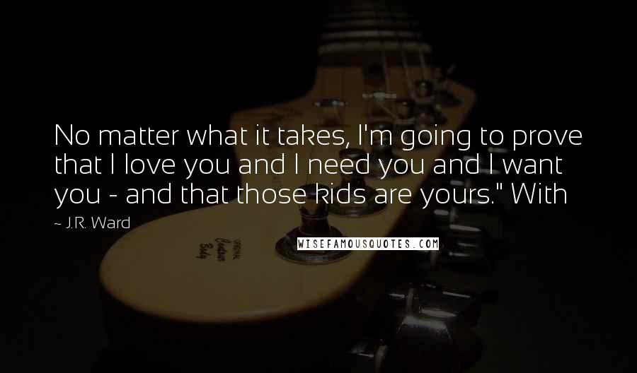 J.R. Ward Quotes: No matter what it takes, I'm going to prove that I love you and I need you and I want you - and that those kids are yours." With