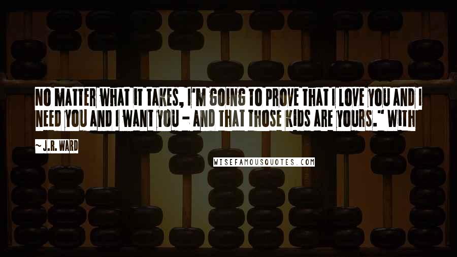 J.R. Ward Quotes: No matter what it takes, I'm going to prove that I love you and I need you and I want you - and that those kids are yours." With