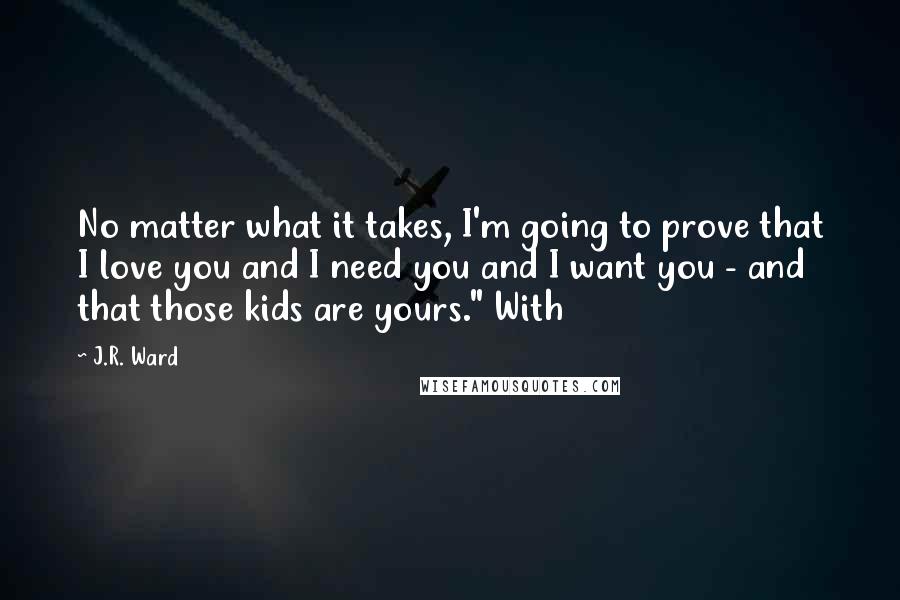 J.R. Ward Quotes: No matter what it takes, I'm going to prove that I love you and I need you and I want you - and that those kids are yours." With