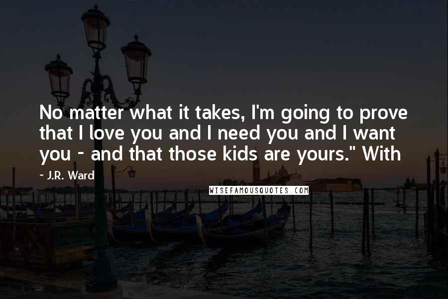 J.R. Ward Quotes: No matter what it takes, I'm going to prove that I love you and I need you and I want you - and that those kids are yours." With