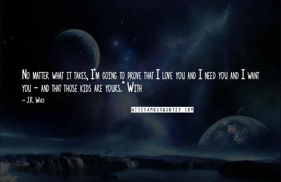J.R. Ward Quotes: No matter what it takes, I'm going to prove that I love you and I need you and I want you - and that those kids are yours." With