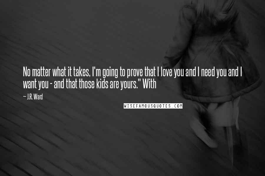 J.R. Ward Quotes: No matter what it takes, I'm going to prove that I love you and I need you and I want you - and that those kids are yours." With