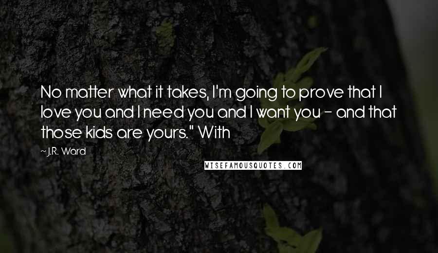 J.R. Ward Quotes: No matter what it takes, I'm going to prove that I love you and I need you and I want you - and that those kids are yours." With
