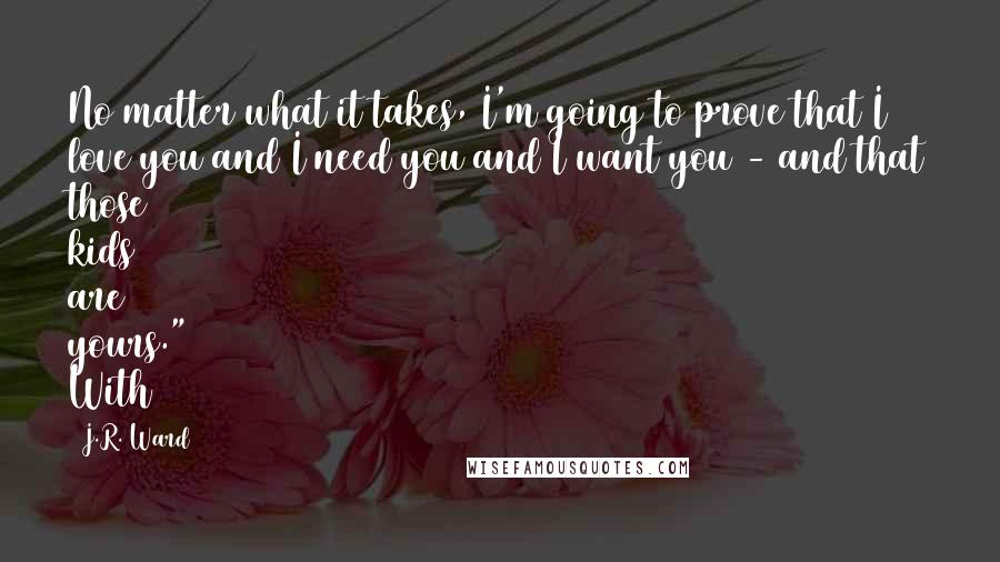 J.R. Ward Quotes: No matter what it takes, I'm going to prove that I love you and I need you and I want you - and that those kids are yours." With