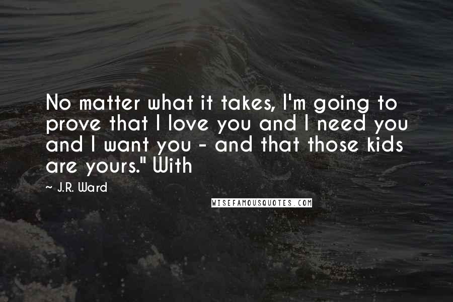 J.R. Ward Quotes: No matter what it takes, I'm going to prove that I love you and I need you and I want you - and that those kids are yours." With