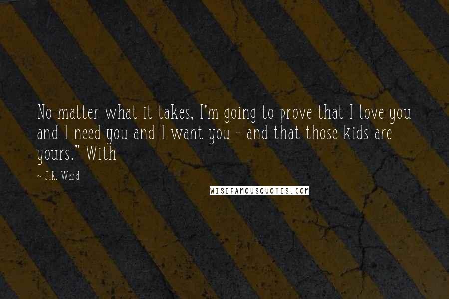 J.R. Ward Quotes: No matter what it takes, I'm going to prove that I love you and I need you and I want you - and that those kids are yours." With