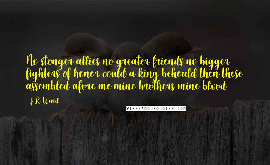 J.R. Ward Quotes: No stonger allies no greater friends no bigger fighters of honor could a king behould then these assembled afore me mine brothers mine blood