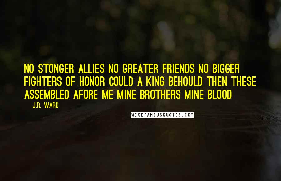 J.R. Ward Quotes: No stonger allies no greater friends no bigger fighters of honor could a king behould then these assembled afore me mine brothers mine blood