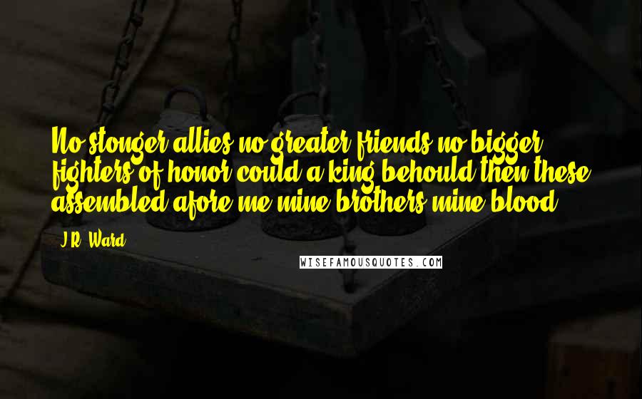 J.R. Ward Quotes: No stonger allies no greater friends no bigger fighters of honor could a king behould then these assembled afore me mine brothers mine blood