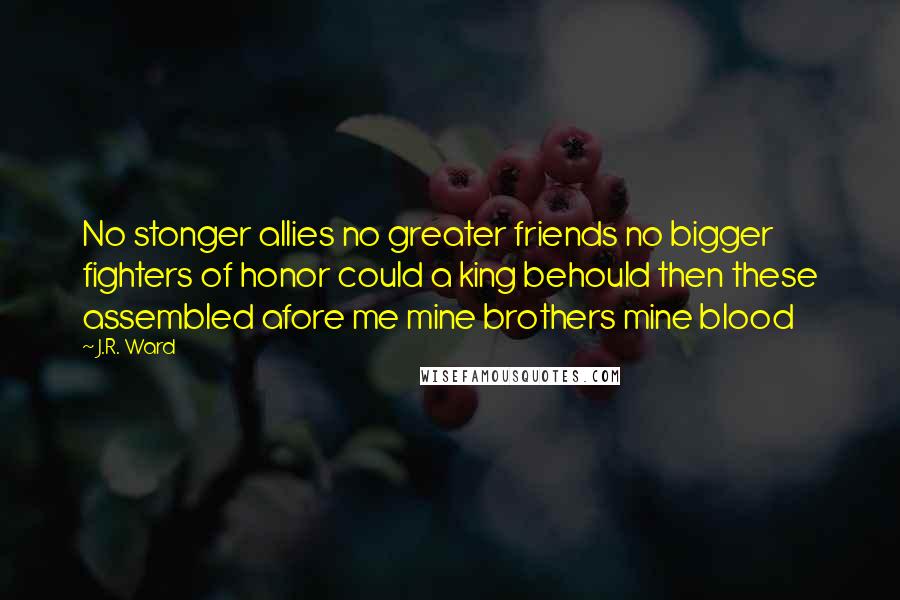 J.R. Ward Quotes: No stonger allies no greater friends no bigger fighters of honor could a king behould then these assembled afore me mine brothers mine blood