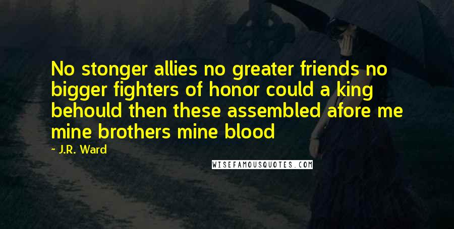 J.R. Ward Quotes: No stonger allies no greater friends no bigger fighters of honor could a king behould then these assembled afore me mine brothers mine blood