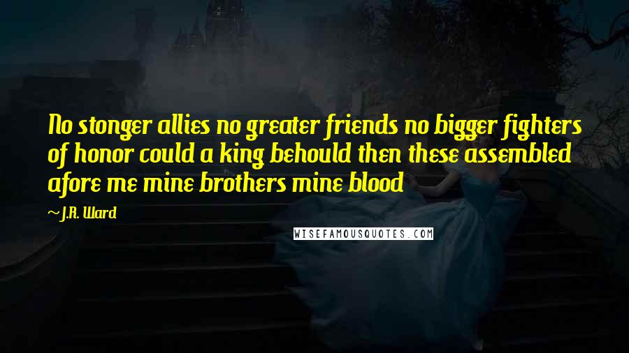 J.R. Ward Quotes: No stonger allies no greater friends no bigger fighters of honor could a king behould then these assembled afore me mine brothers mine blood