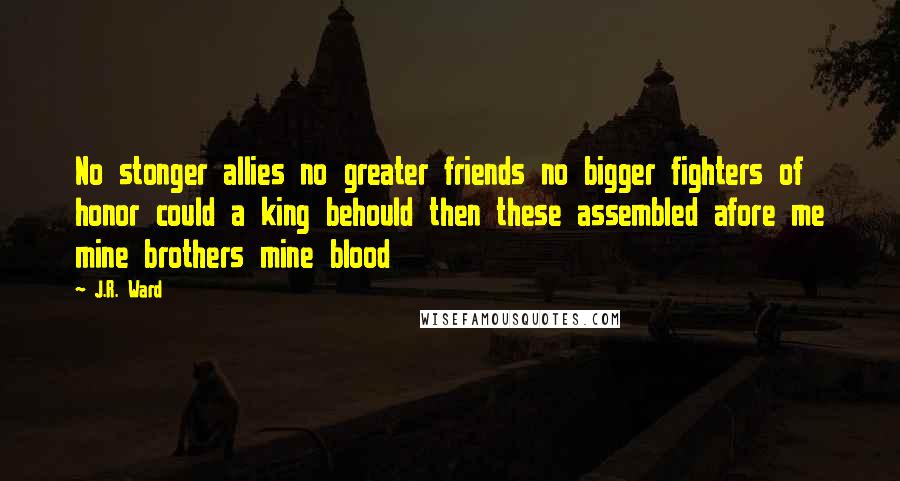 J.R. Ward Quotes: No stonger allies no greater friends no bigger fighters of honor could a king behould then these assembled afore me mine brothers mine blood