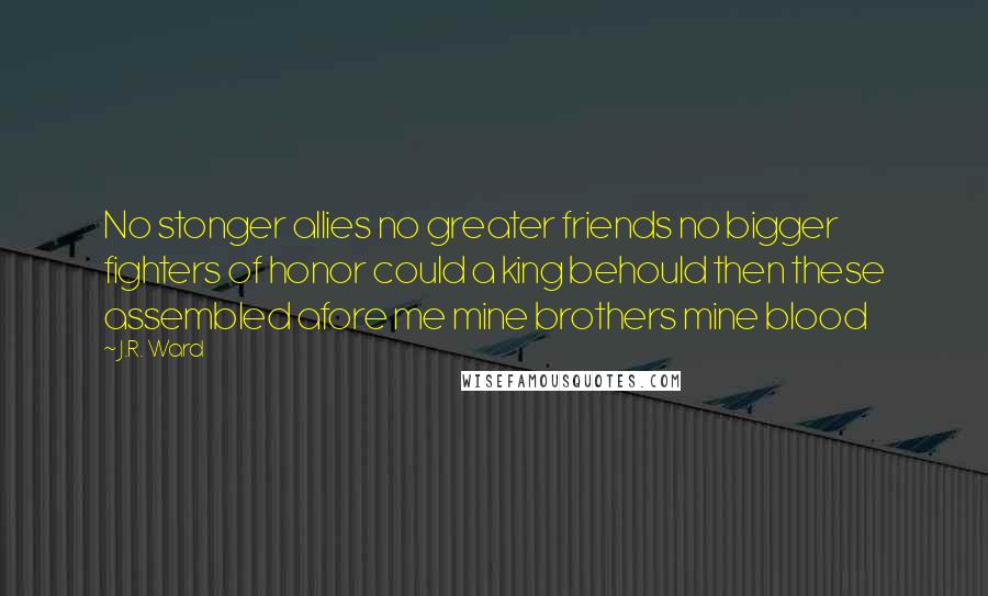 J.R. Ward Quotes: No stonger allies no greater friends no bigger fighters of honor could a king behould then these assembled afore me mine brothers mine blood