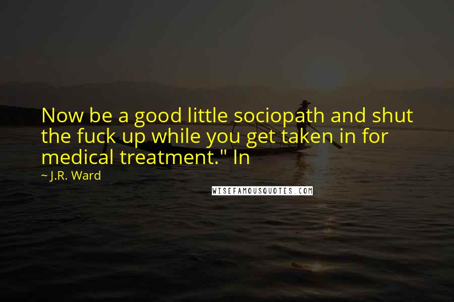 J.R. Ward Quotes: Now be a good little sociopath and shut the fuck up while you get taken in for medical treatment." In