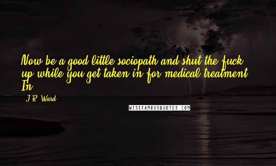 J.R. Ward Quotes: Now be a good little sociopath and shut the fuck up while you get taken in for medical treatment." In