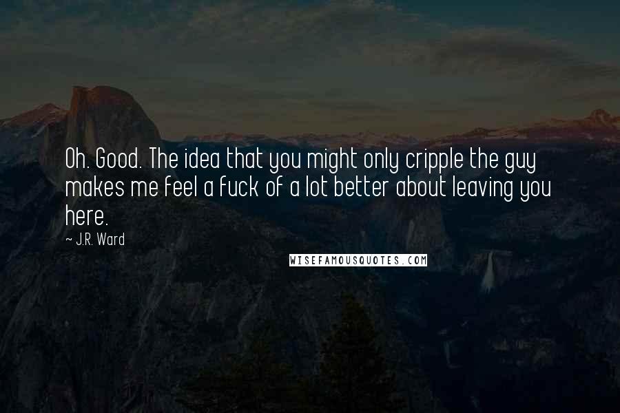 J.R. Ward Quotes: Oh. Good. The idea that you might only cripple the guy makes me feel a fuck of a lot better about leaving you here.