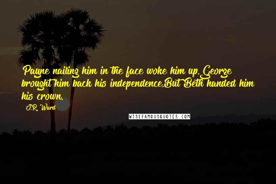 J.R. Ward Quotes: Payne nailing him in the face woke him up.George brought him back his independence.But Beth handed him his crown.