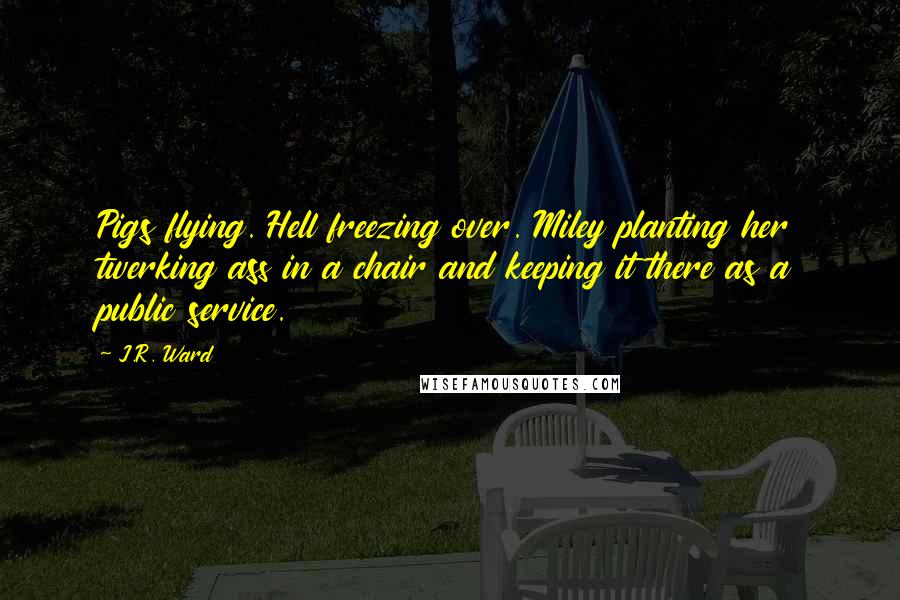 J.R. Ward Quotes: Pigs flying. Hell freezing over. Miley planting her twerking ass in a chair and keeping it there as a public service.