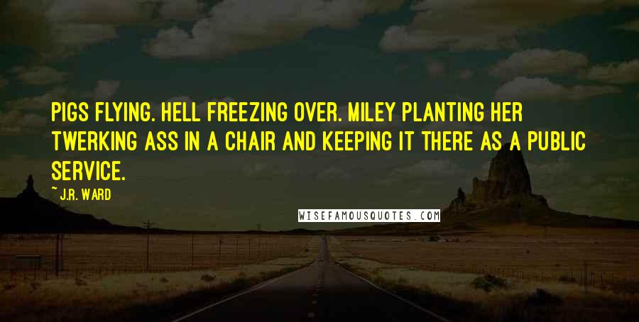 J.R. Ward Quotes: Pigs flying. Hell freezing over. Miley planting her twerking ass in a chair and keeping it there as a public service.