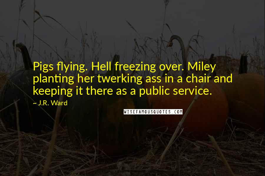 J.R. Ward Quotes: Pigs flying. Hell freezing over. Miley planting her twerking ass in a chair and keeping it there as a public service.