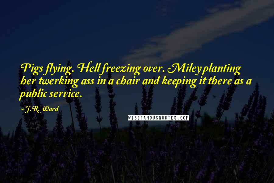 J.R. Ward Quotes: Pigs flying. Hell freezing over. Miley planting her twerking ass in a chair and keeping it there as a public service.