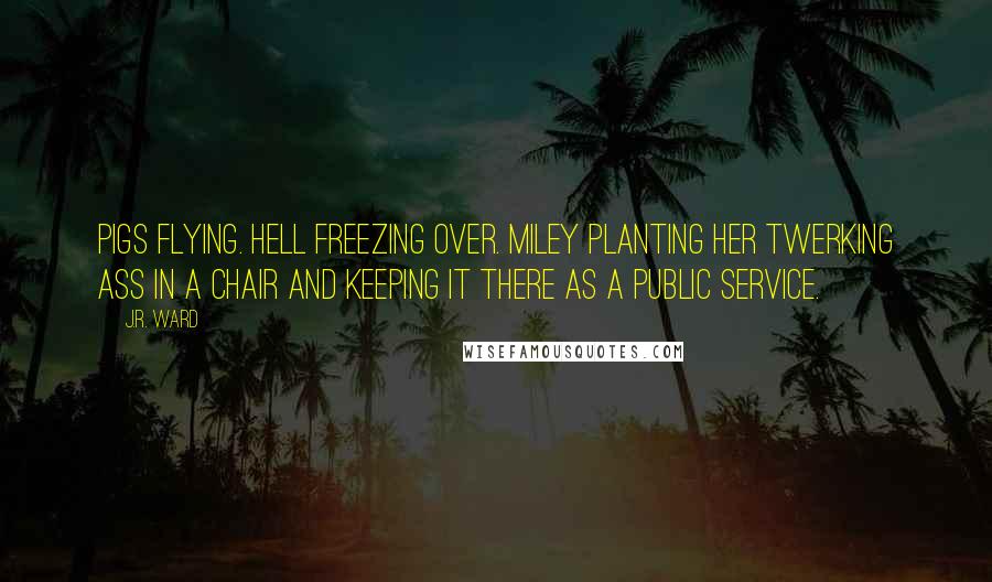 J.R. Ward Quotes: Pigs flying. Hell freezing over. Miley planting her twerking ass in a chair and keeping it there as a public service.