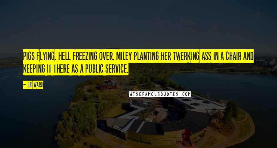 J.R. Ward Quotes: Pigs flying. Hell freezing over. Miley planting her twerking ass in a chair and keeping it there as a public service.