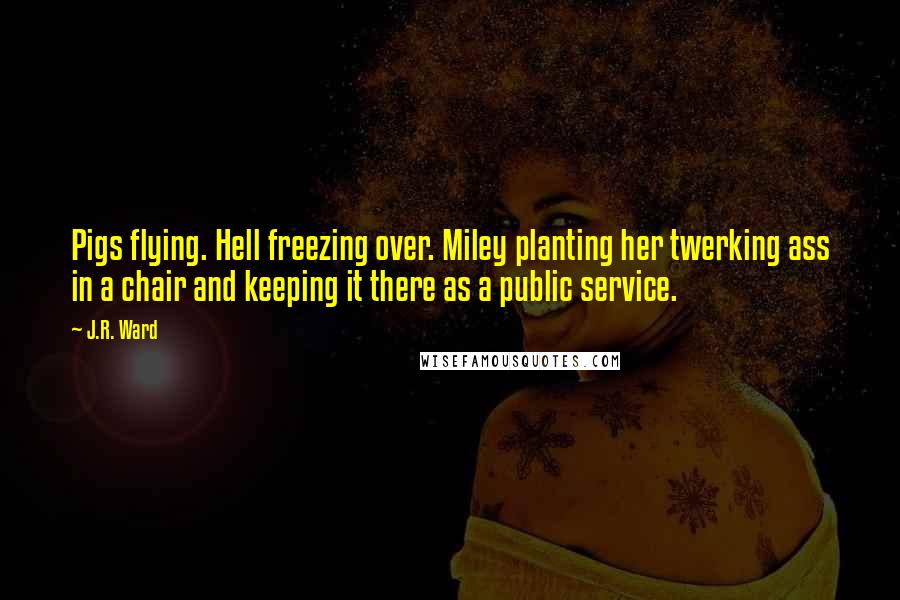 J.R. Ward Quotes: Pigs flying. Hell freezing over. Miley planting her twerking ass in a chair and keeping it there as a public service.