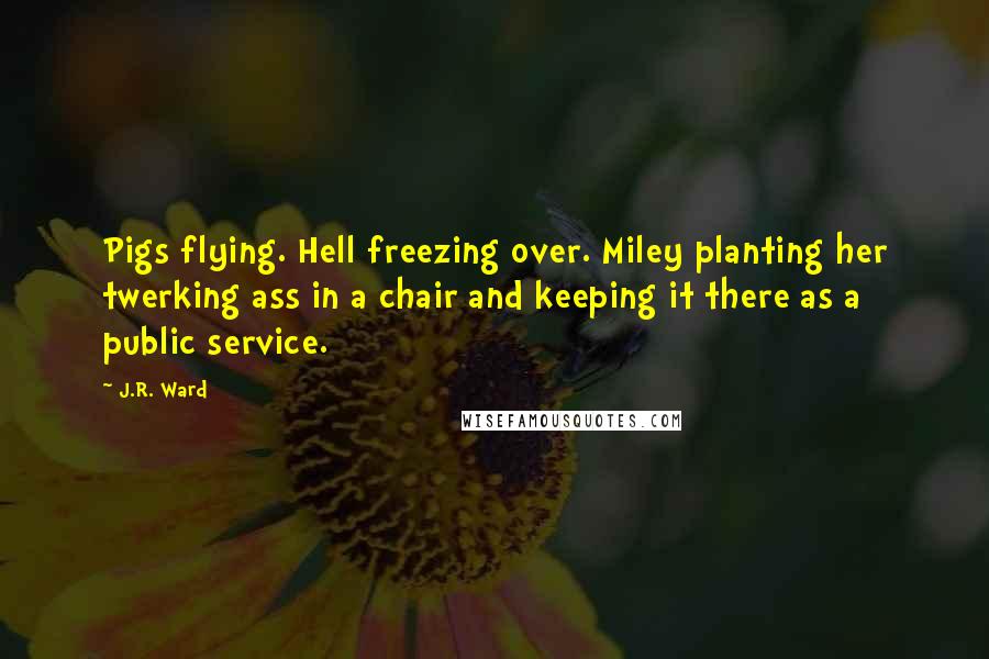J.R. Ward Quotes: Pigs flying. Hell freezing over. Miley planting her twerking ass in a chair and keeping it there as a public service.