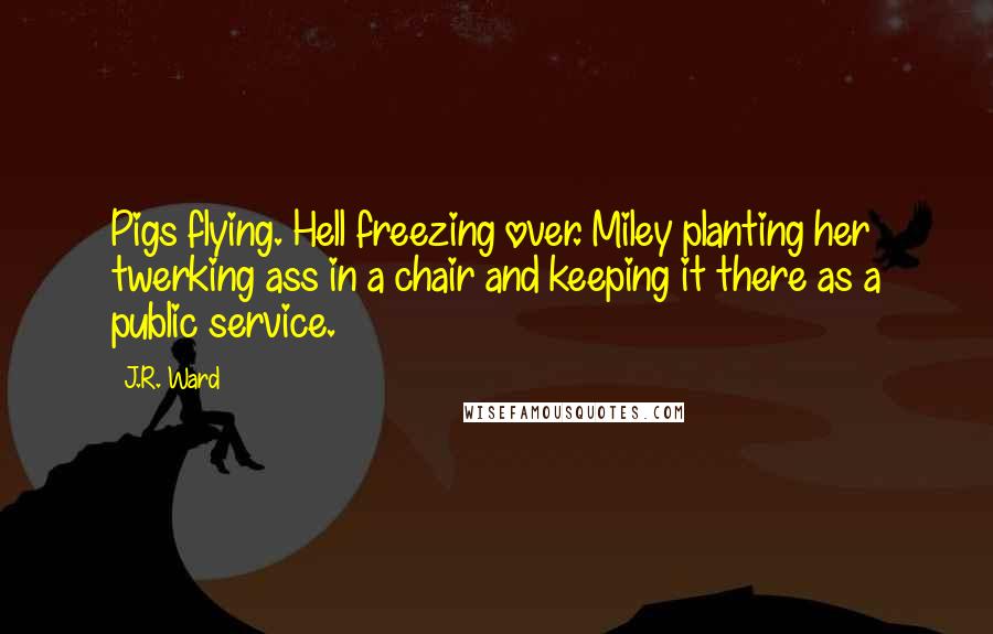 J.R. Ward Quotes: Pigs flying. Hell freezing over. Miley planting her twerking ass in a chair and keeping it there as a public service.