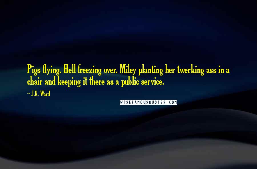 J.R. Ward Quotes: Pigs flying. Hell freezing over. Miley planting her twerking ass in a chair and keeping it there as a public service.