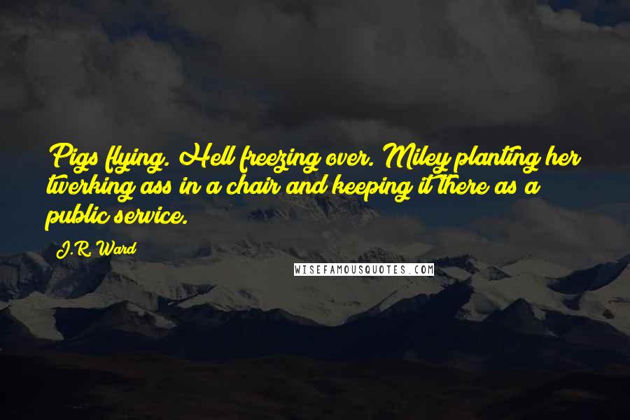 J.R. Ward Quotes: Pigs flying. Hell freezing over. Miley planting her twerking ass in a chair and keeping it there as a public service.