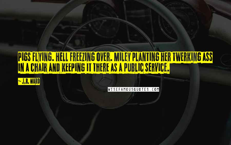 J.R. Ward Quotes: Pigs flying. Hell freezing over. Miley planting her twerking ass in a chair and keeping it there as a public service.