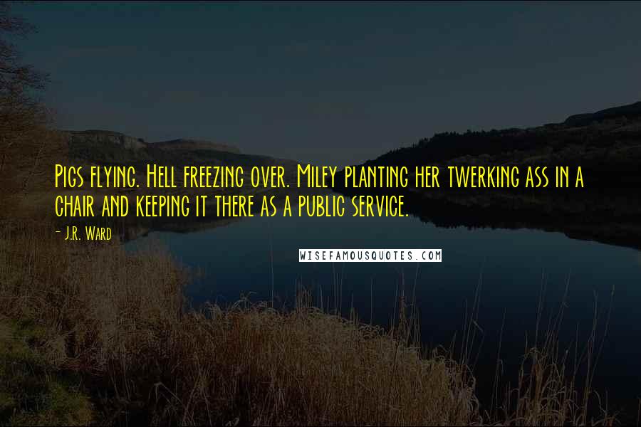 J.R. Ward Quotes: Pigs flying. Hell freezing over. Miley planting her twerking ass in a chair and keeping it there as a public service.