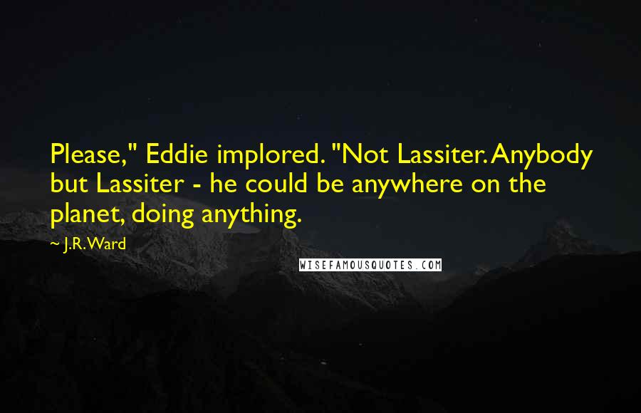 J.R. Ward Quotes: Please," Eddie implored. "Not Lassiter. Anybody but Lassiter - he could be anywhere on the planet, doing anything.