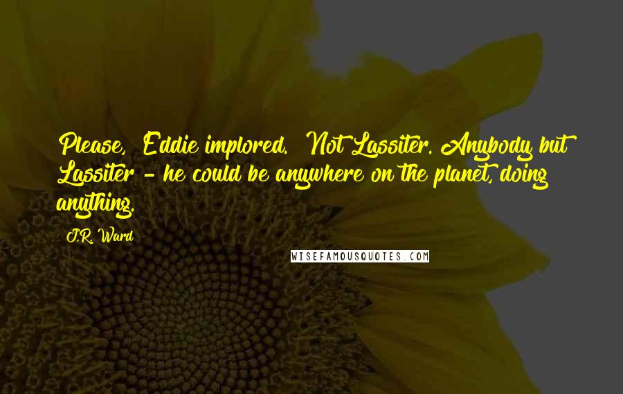 J.R. Ward Quotes: Please," Eddie implored. "Not Lassiter. Anybody but Lassiter - he could be anywhere on the planet, doing anything.