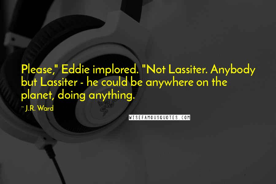 J.R. Ward Quotes: Please," Eddie implored. "Not Lassiter. Anybody but Lassiter - he could be anywhere on the planet, doing anything.