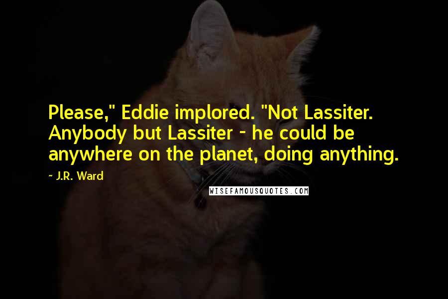 J.R. Ward Quotes: Please," Eddie implored. "Not Lassiter. Anybody but Lassiter - he could be anywhere on the planet, doing anything.