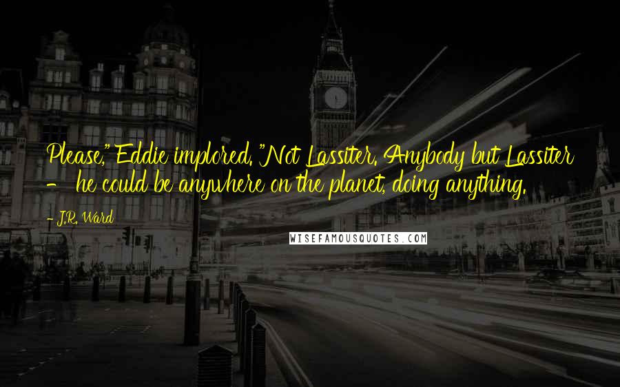 J.R. Ward Quotes: Please," Eddie implored. "Not Lassiter. Anybody but Lassiter - he could be anywhere on the planet, doing anything.