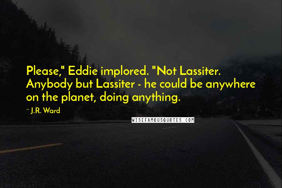 J.R. Ward Quotes: Please," Eddie implored. "Not Lassiter. Anybody but Lassiter - he could be anywhere on the planet, doing anything.