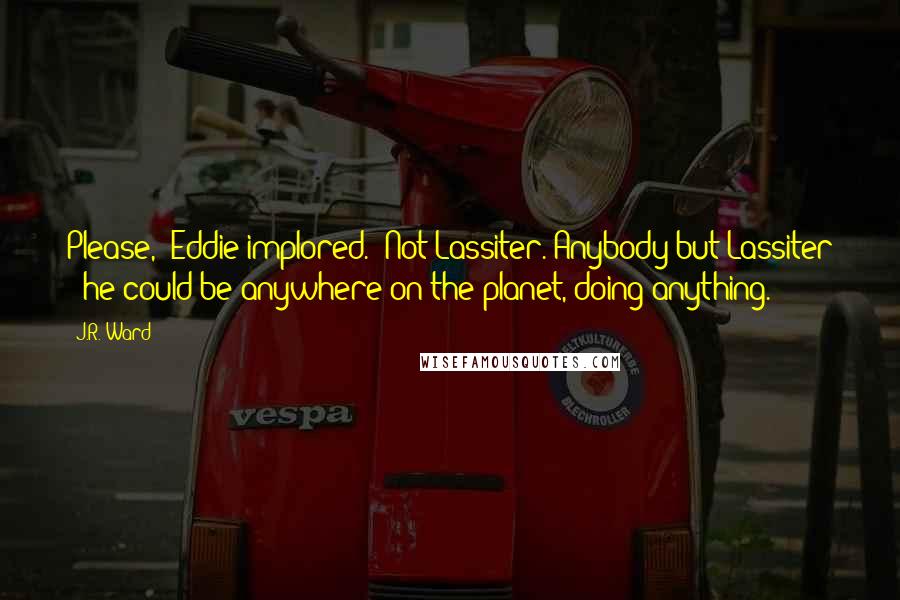 J.R. Ward Quotes: Please," Eddie implored. "Not Lassiter. Anybody but Lassiter - he could be anywhere on the planet, doing anything.