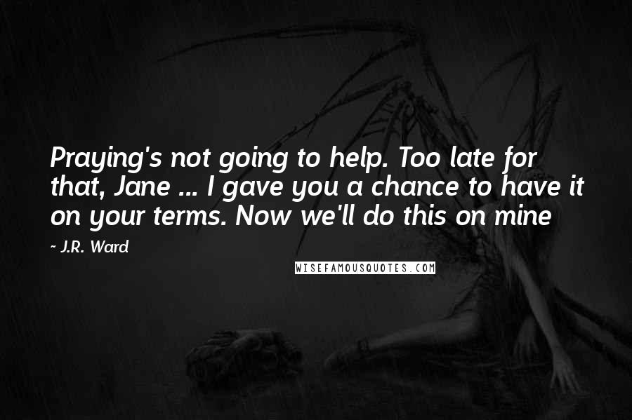 J.R. Ward Quotes: Praying's not going to help. Too late for that, Jane ... I gave you a chance to have it on your terms. Now we'll do this on mine