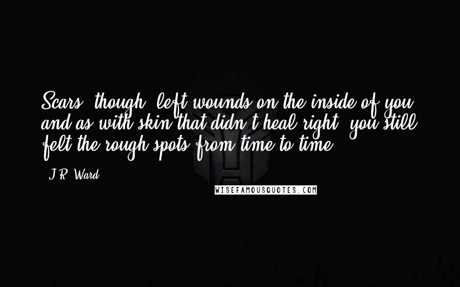 J.R. Ward Quotes: Scars, though, left wounds on the inside of you, and as with skin that didn't heal right, you still felt the rough spots from time to time.