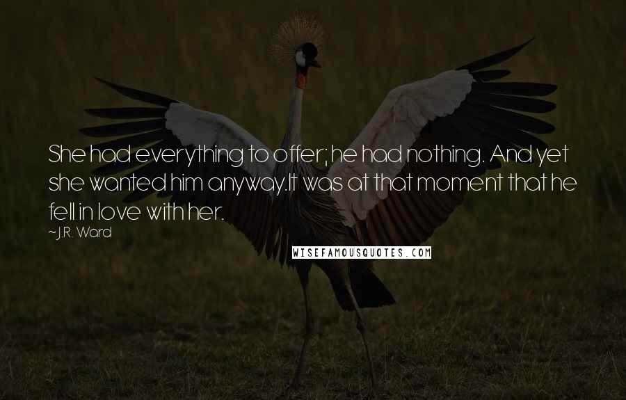 J.R. Ward Quotes: She had everything to offer; he had nothing. And yet she wanted him anyway.It was at that moment that he fell in love with her.