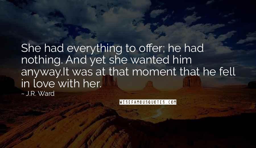 J.R. Ward Quotes: She had everything to offer; he had nothing. And yet she wanted him anyway.It was at that moment that he fell in love with her.