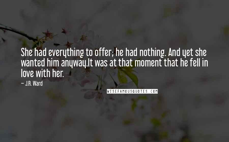 J.R. Ward Quotes: She had everything to offer; he had nothing. And yet she wanted him anyway.It was at that moment that he fell in love with her.