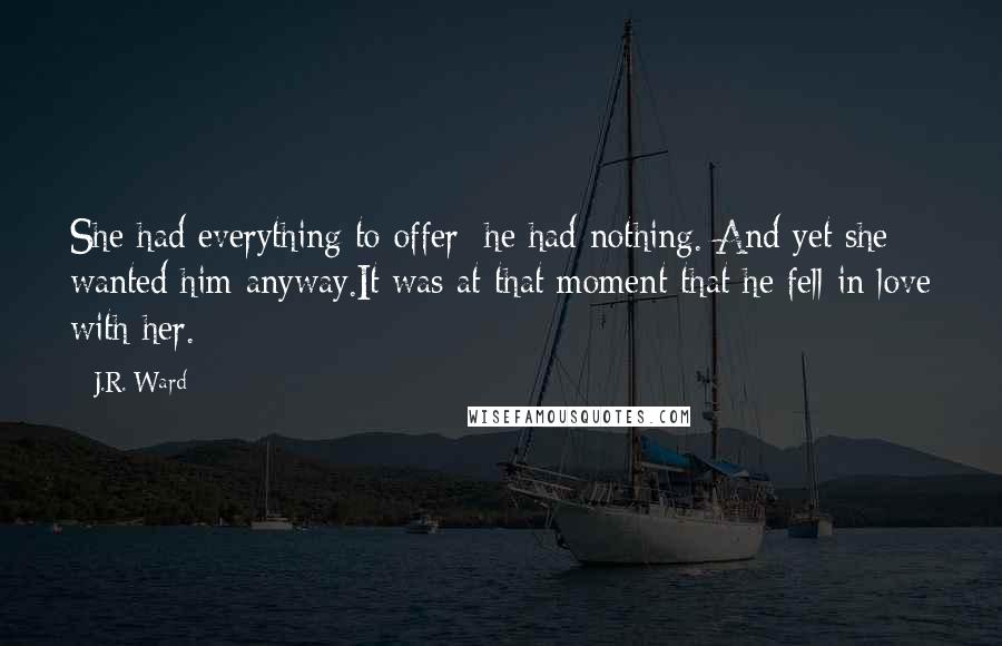 J.R. Ward Quotes: She had everything to offer; he had nothing. And yet she wanted him anyway.It was at that moment that he fell in love with her.