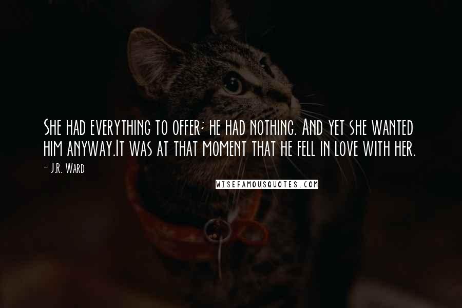 J.R. Ward Quotes: She had everything to offer; he had nothing. And yet she wanted him anyway.It was at that moment that he fell in love with her.